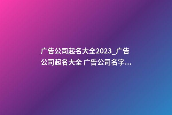 广告公司起名大全2023_广告公司起名大全 广告公司名字大全-第1张-公司起名-玄机派